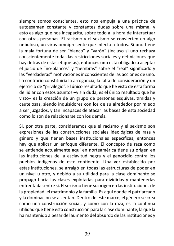 siempre somos conscientes, esto nos empuja a una prictica de autoexamen constante y constantes dudas sobre una misma, y esto es algo que nos incapacita, sobre todo a la hora de interactuar con otras personas. El racismo y el sexismo se convierten en algo nebuloso, un virus omnipresente que infecta a todos. Si uno tiene la mala fortuna de ser “blanco” y “varén” (incluso si uno rechaza conscientemente todas las restricciones sociales y definiciones que hay detrés de estas etiquetas), entonces uno estd obligado a aceptar el juicio de “no-blancos” y “hembras” sobre el “real” significado y las “verdaderas” motivaciones inconscientes de las acciones de uno. Lo contrario constituiria la arrogancia, la falta de consideracién y un ejercicio de “privilegio”. El tnico resultado que he visto de esta forma de lidiar con estos asuntos -y sin duda, es el Unico resultado que he visto~ es la creacién de un grupo de personas esquivas, timidas y cautelosas, siendo inquisidores con los de su alrededor por miedo a ser juzgados, y tan incapaces de atacar las bases de esta sociedad como lo son de relacionarse con los demds, Si, por otra parte, consideramos que el racismo y el sexismo son expresiones de las construcciones sociales ideolégicas de raza y género y que tienen bases institucionales especificas, entonces hay que aplicar un enfoque diferente. EI concepto de raza como se entiende actualmente aqui en norteamérica tiene su origen en las instituciones de la esclavitud negra y el genocidio contra los pueblos indigenas de este continente. Una vez establecido por estas instituciones, se arraigé en todas las estructuras de poder en un nivel u otro, y debido a su utilidad para la clase dominante se propagé hacia las clases explotadas para dividirlas y mantenerlas enfrentadas entresi. €l sexismo tiene su origen enlas instituciones de la propiedad, el matrimonioy la familia. Es aqui donde el patriarcado v la dominacién se asientan. Dentro de este marco, el género se crea como una construccién social, y como con la raza, es la continua utilidad que tiene esta construccion para a clase dominante, la que la ha mantenido a pesar del aumento del absurdo de las instituciones y 39